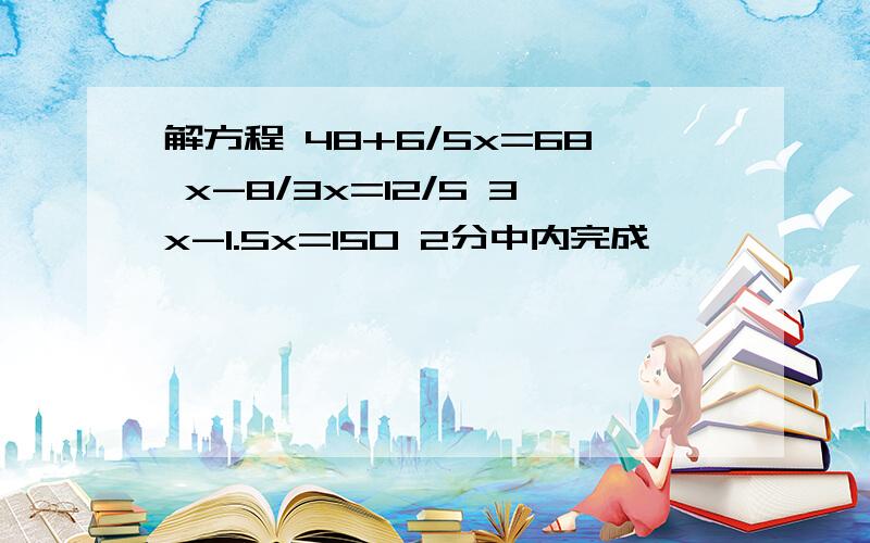 解方程 48+6/5x=68 x-8/3x=12/5 3x-1.5x=150 2分中内完成