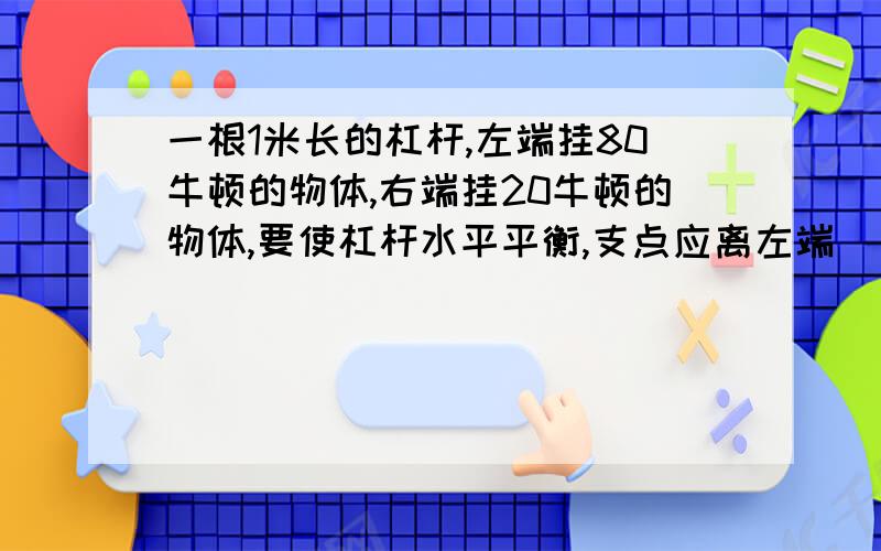 一根1米长的杠杆,左端挂80牛顿的物体,右端挂20牛顿的物体,要使杠杆水平平衡,支点应离左端（）米；