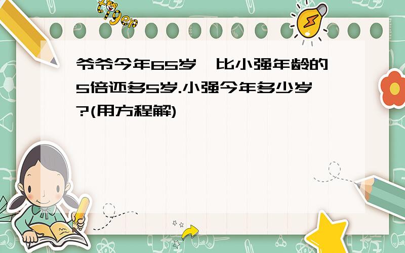 爷爷今年65岁,比小强年龄的5倍还多5岁.小强今年多少岁?(用方程解)