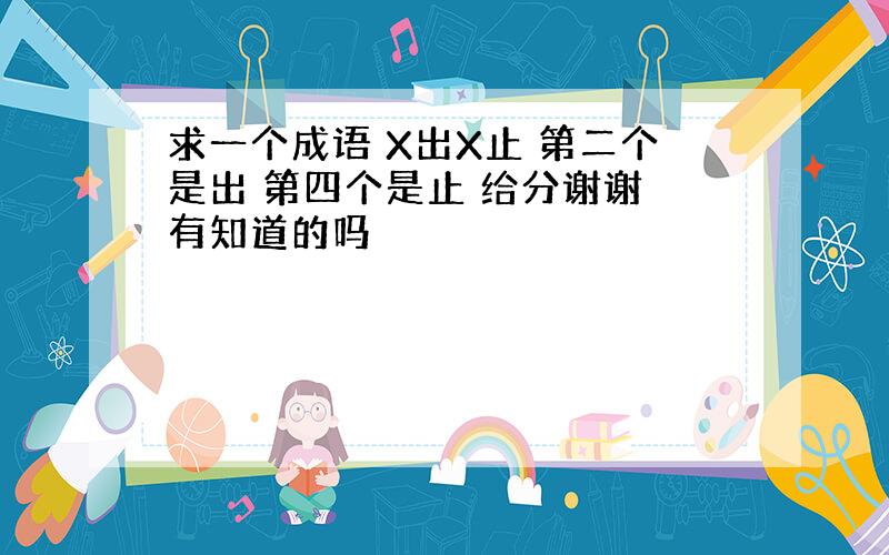 求一个成语 X出X止 第二个是出 第四个是止 给分谢谢 有知道的吗