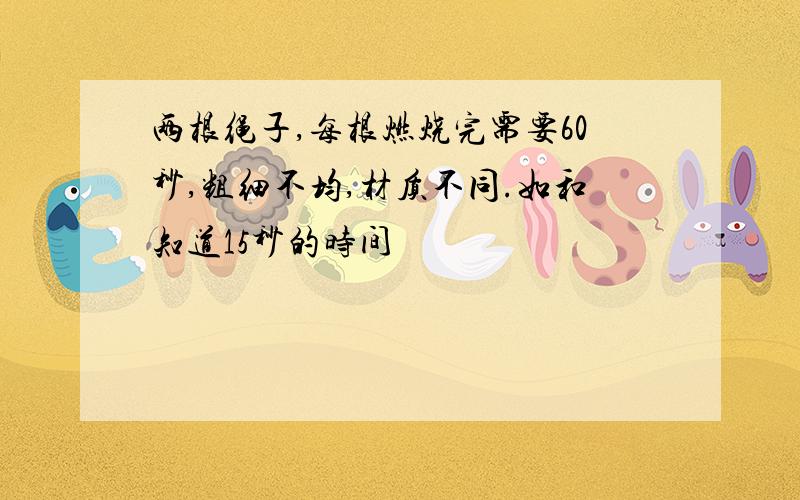 两根绳子,每根燃烧完需要60秒,粗细不均,材质不同.如和知道15秒的时间