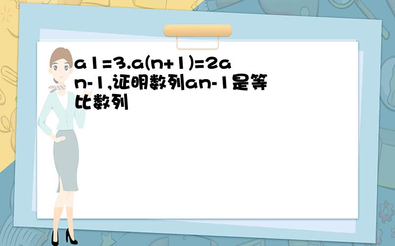 a1=3.a(n+1)=2an-1,证明数列an-1是等比数列