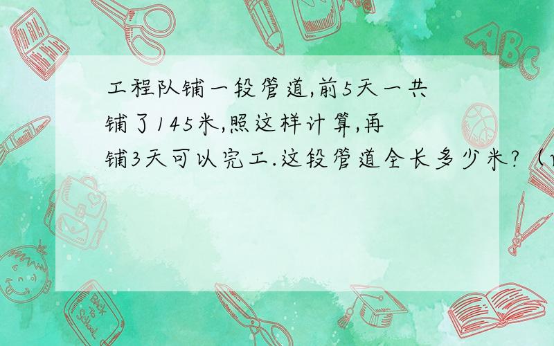 工程队铺一段管道,前5天一共铺了145米,照这样计算,再铺3天可以完工.这段管道全长多少米?（两种方法）