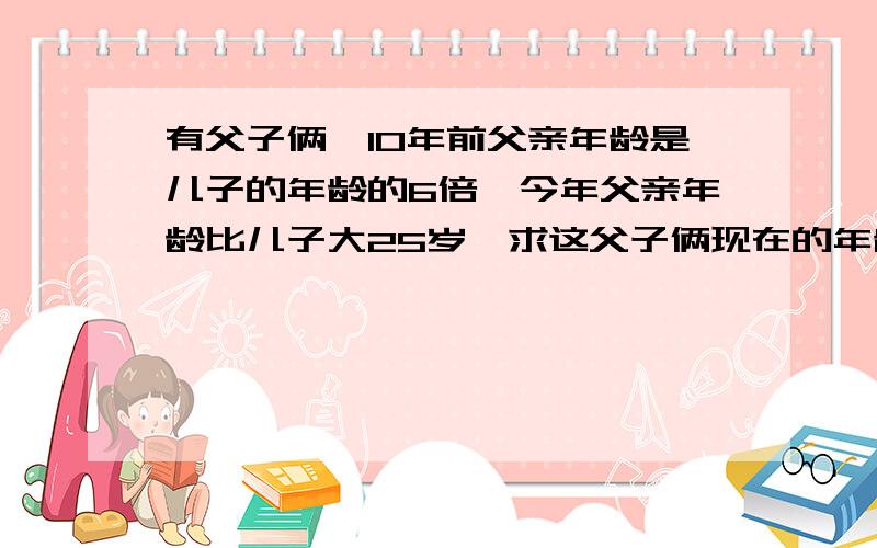 有父子俩,10年前父亲年龄是儿子的年龄的6倍,今年父亲年龄比儿子大25岁,求这父子俩现在的年龄.