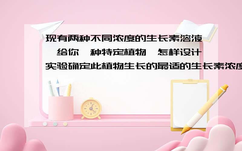 现有两种不同浓度的生长素溶液,给你一种特定植物,怎样设计实验确定此植物生长的最适的生长素浓度?