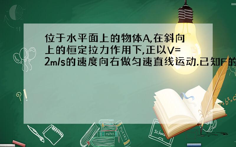 位于水平面上的物体A,在斜向上的恒定拉力作用下,正以V=2m/s的速度向右做匀速直线运动.已知F的大小为10N,方向与速