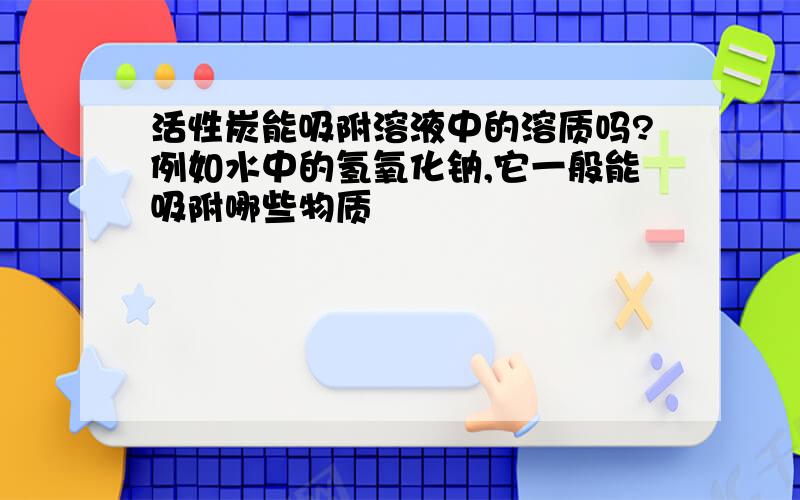 活性炭能吸附溶液中的溶质吗?例如水中的氢氧化钠,它一般能吸附哪些物质