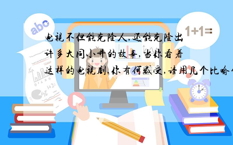 电视不但能克隆人,还能克隆出许多大同小异的故事,当你看着这样的电视剧,你有何感受,请用几个比喻句表达