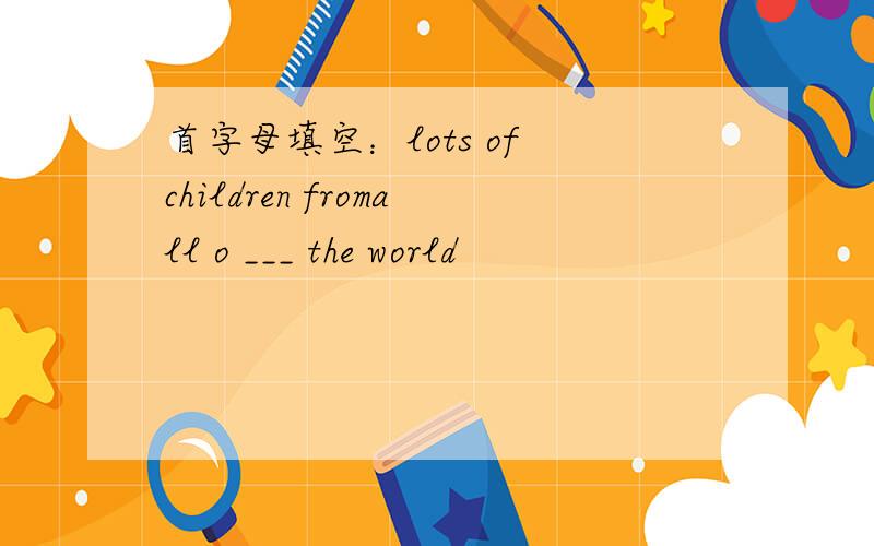 首字母填空：lots of children fromall o ___ the world