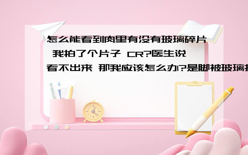 怎么能看到肉里有没有玻璃碎片 我拍了个片子 CR?医生说看不出来 那我应该怎么办?是脚被玻璃扎了