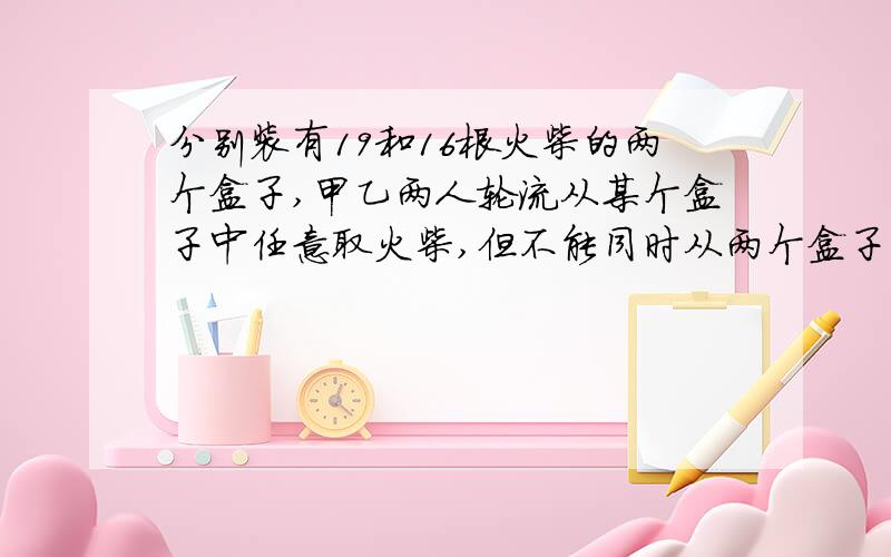 分别装有19和16根火柴的两个盒子,甲乙两人轮流从某个盒子中任意取火柴,但不能同时从两个盒子中取,也不能都不取,规定取到