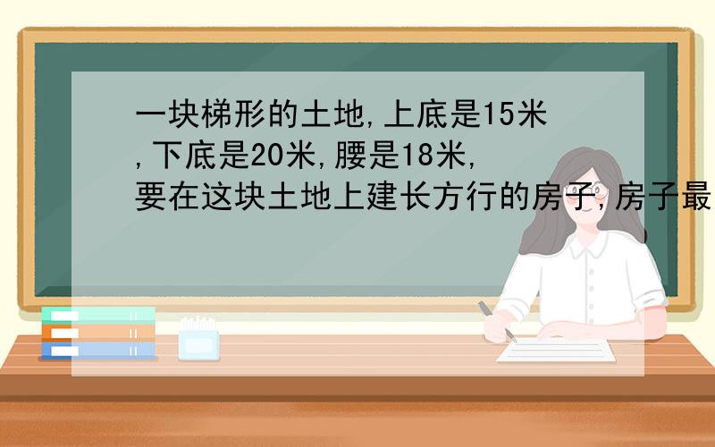 一块梯形的土地,上底是15米,下底是20米,腰是18米,要在这块土地上建长方行的房子,房子最大面积可能是多少