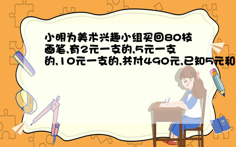 小明为美术兴趣小组买回80枝画笔,有2元一支的,5元一支的,10元一支的,共付490元,已知5元和10元的笔一样多,