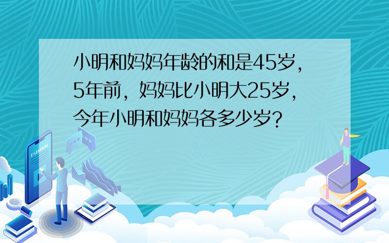 小明和妈妈年龄的和是45岁，5年前，妈妈比小明大25岁，今年小明和妈妈各多少岁？