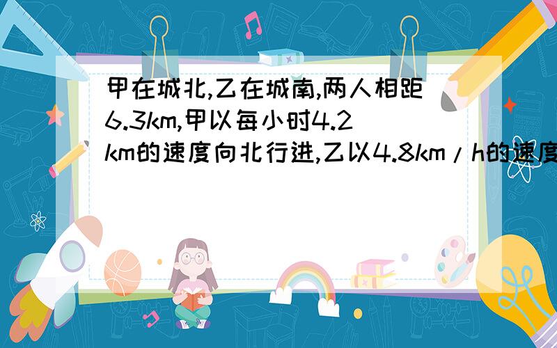 甲在城北,乙在城南,两人相距6.3km,甲以每小时4.2km的速度向北行进,乙以4.8km/h的速度向正南行进,则多少h