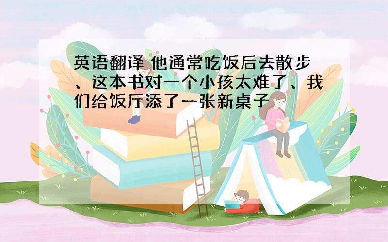 英语翻译 他通常吃饭后去散步、这本书对一个小孩太难了、我们给饭厅添了一张新桌子