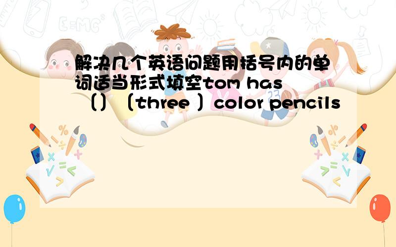 解决几个英语问题用括号内的单词适当形式填空tom has 〔〕〔three 〕color pencils