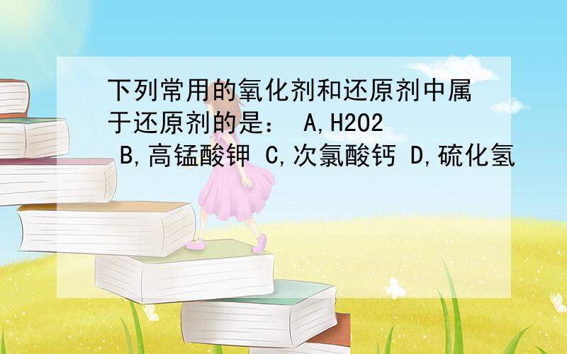 下列常用的氧化剂和还原剂中属于还原剂的是： A,H2O2 B,高锰酸钾 C,次氯酸钙 D,硫化氢