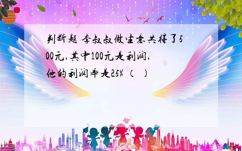 判断题 李叔叔做生意共得了500元,其中100元是利润,他的利润率是25% （ ）