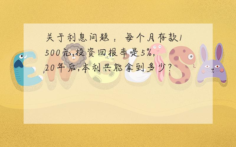 关于利息问题 ：每个月存款1500元,投资回报率是5%,20年后,本利共能拿到多少?