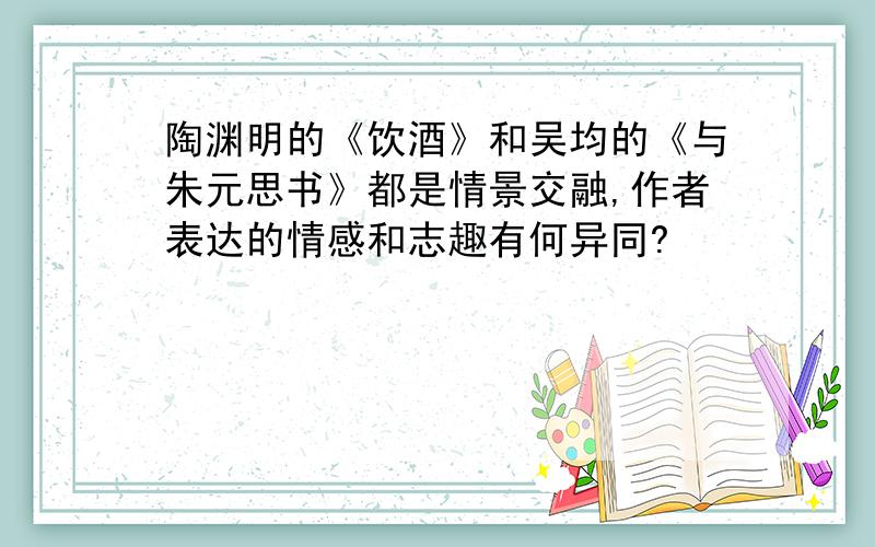 陶渊明的《饮酒》和吴均的《与朱元思书》都是情景交融,作者表达的情感和志趣有何异同?