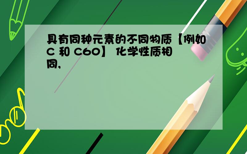 具有同种元素的不同物质【例如C 和 C60】 化学性质相同,