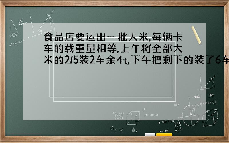 食品店要运出一批大米,每辆卡车的载重量相等,上午将全部大米的2/5装2车余4t,下午把剩下的装了6车