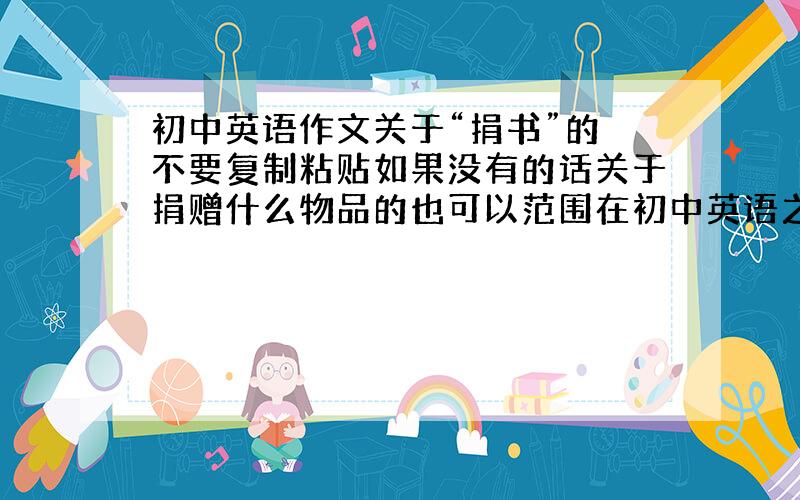 初中英语作文关于“捐书”的 不要复制粘贴如果没有的话关于捐赠什么物品的也可以范围在初中英语之内,最好有翻译,50词左右