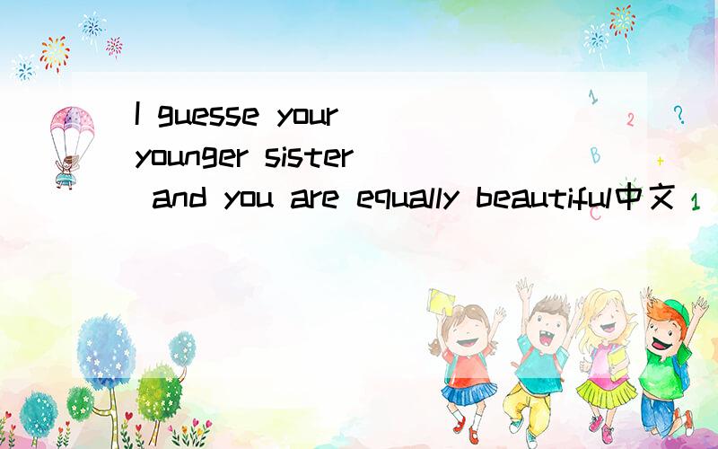 I guesse your younger sister and you are equally beautiful中文