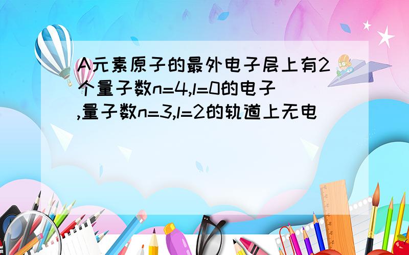 A元素原子的最外电子层上有2个量子数n=4,l=0的电子,量子数n=3,l=2的轨道上无电