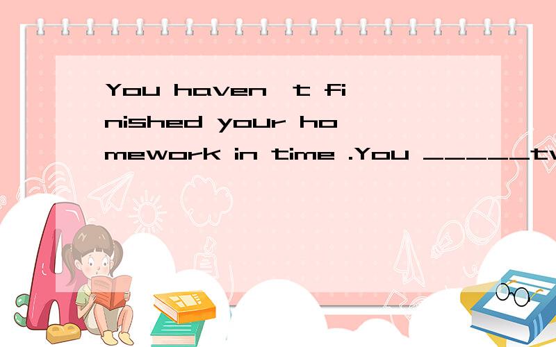 You haven`t finished your homework in time .You _____two day