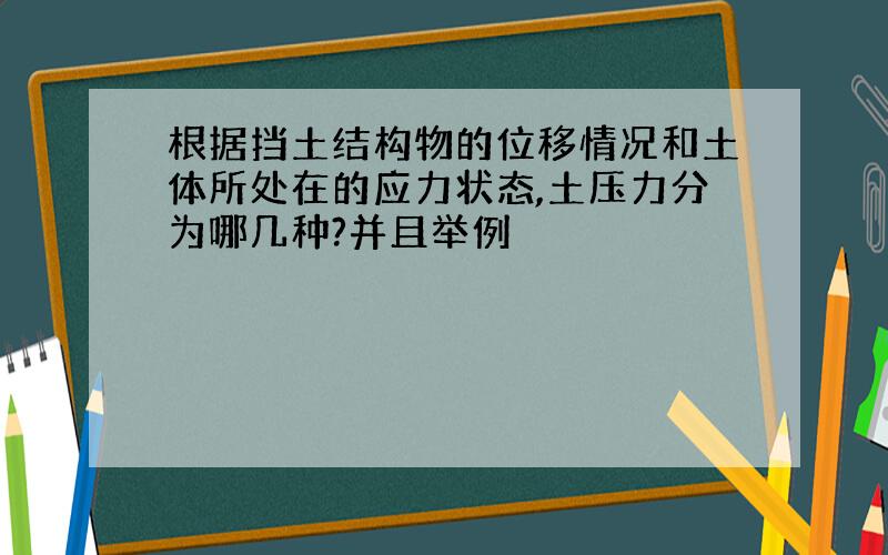 根据挡土结构物的位移情况和土体所处在的应力状态,土压力分为哪几种?并且举例