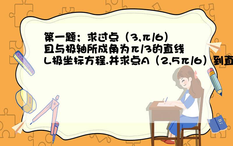 第一题；求过点（3,π/6）且与极轴所成角为π/3的直线L极坐标方程.并求点A（2,5π/6）到直线L 的距离.第二题已