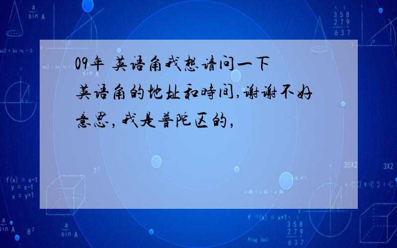 09年 英语角我想请问一下 英语角的地址和时间,谢谢不好意思，我是普陀区的，