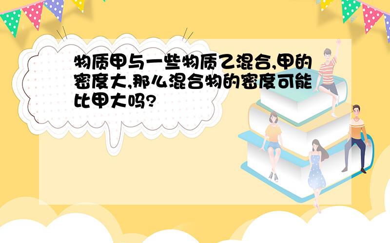 物质甲与一些物质乙混合,甲的密度大,那么混合物的密度可能比甲大吗?