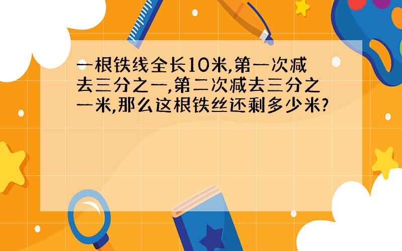 一根铁线全长10米,第一次减去三分之一,第二次减去三分之一米,那么这根铁丝还剩多少米?