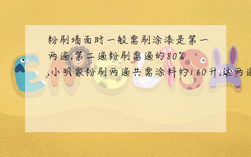 粉刷墙面时一般需刷涂漆是第一两遍,第二遍粉刷需遍的80%,小明家粉刷两遍共需涂料约160升,这两遍各需涂料