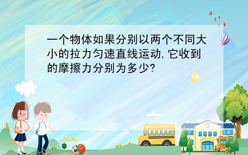 一个物体如果分别以两个不同大小的拉力匀速直线运动,它收到的摩擦力分别为多少?