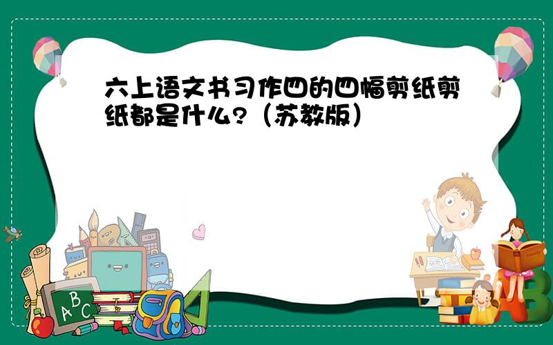 六上语文书习作四的四幅剪纸剪纸都是什么?（苏教版）