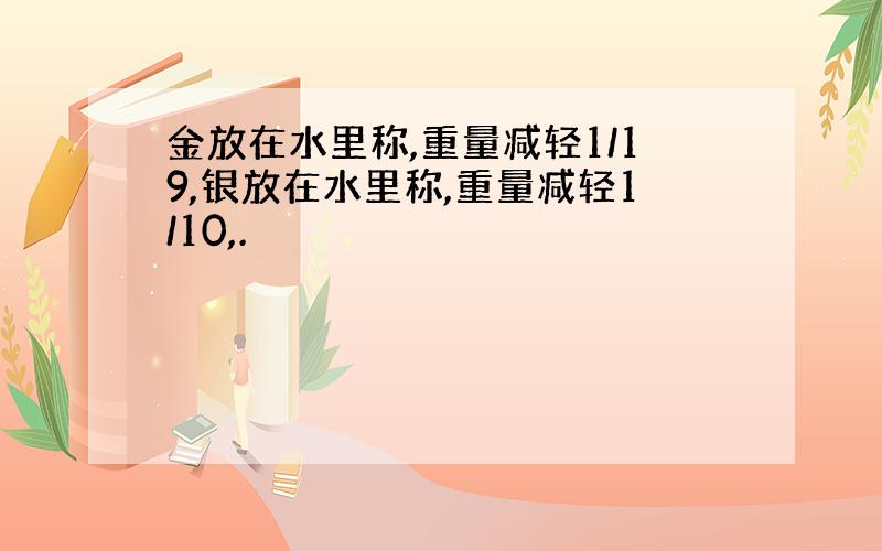 金放在水里称,重量减轻1/19,银放在水里称,重量减轻1/10,.