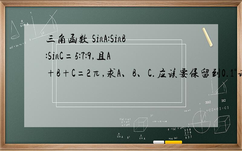 三角函数 SinA:SinB:SinC=5:7:9,且A+B+C=2π,求A、B、C.应该要保留到0.1°请看清楚，A+