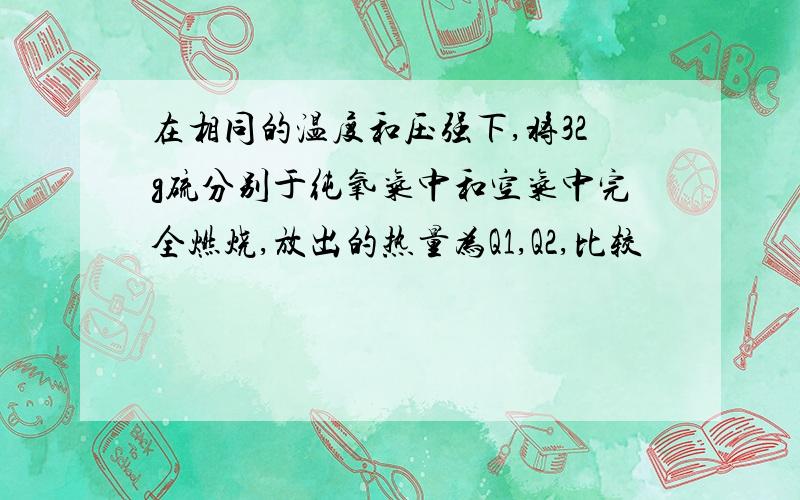 在相同的温度和压强下,将32g硫分别于纯氧气中和空气中完全燃烧,放出的热量为Q1,Q2,比较