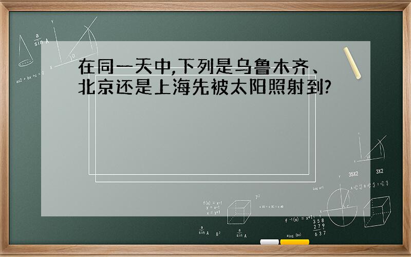 在同一天中,下列是乌鲁木齐、北京还是上海先被太阳照射到?