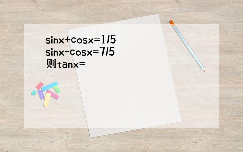 sinx+cosx=1/5 sinx-cosx=7/5 则tanx=