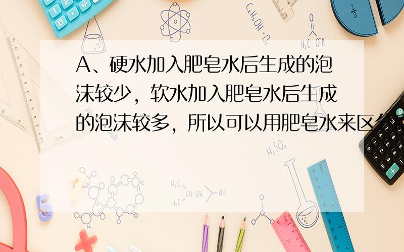 A、硬水加入肥皂水后生成的泡沫较少，软水加入肥皂水后生成的泡沫较多，所以可以用肥皂水来区分硬水和软水，故A正确；