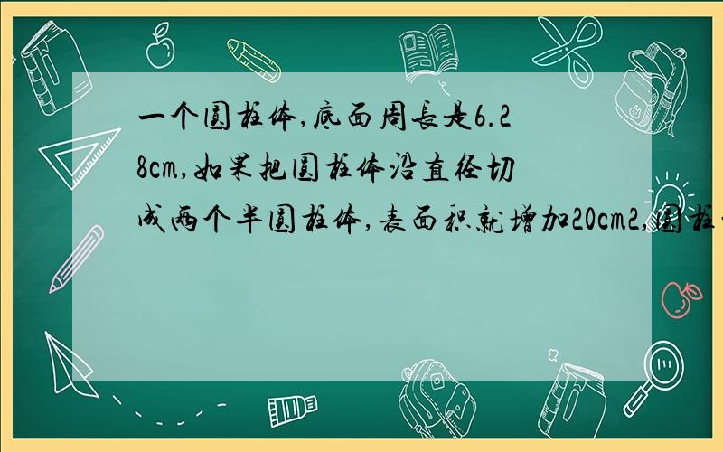 一个圆柱体,底面周长是6.28cm,如果把圆柱体沿直径切成两个半圆柱体,表面积就增加20cm2,圆柱的体积是多