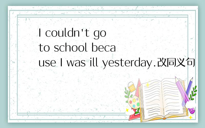 I couldn't go to school because I was ill yesterday.改同义句