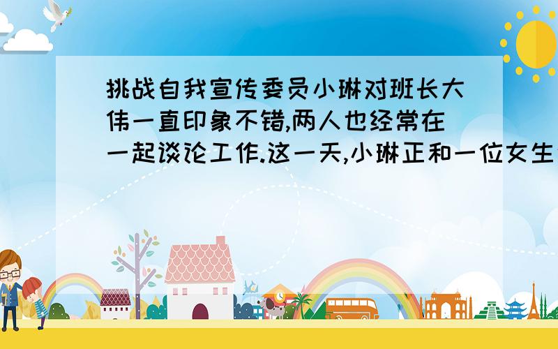 挑战自我宣传委员小琳对班长大伟一直印象不错,两人也经常在一起谈论工作.这一天,小琳正和一位女生说笑,这时,班长走过来交给