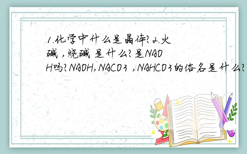 1.化学中什么是晶体?2.火碱 ,烧碱 是什么?是NAOH吗?NAOH,NACO3 ,NAHCO3的俗名是什么?