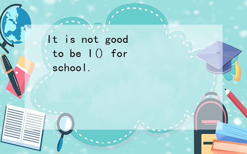 It is not good to be I() for school.